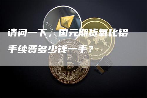 请问一下，国元期货氧化铝手续费多少钱一手？