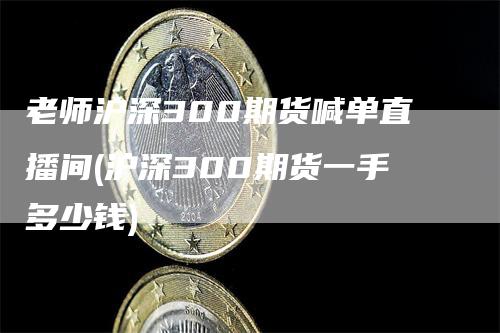 老师沪深300期货喊单直播间(沪深300期货一手多少钱)