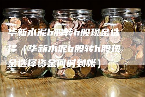 华新水泥b股转h股现金选择（华新水泥b股转h股现金选择资金何时到帐）