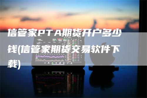 信管家PTA期货开户多少钱(信管家期货交易软件下载)