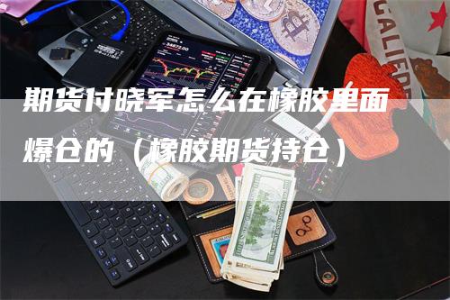 期货付晓军怎么在橡胶里面爆仓的（橡胶期货持仓）