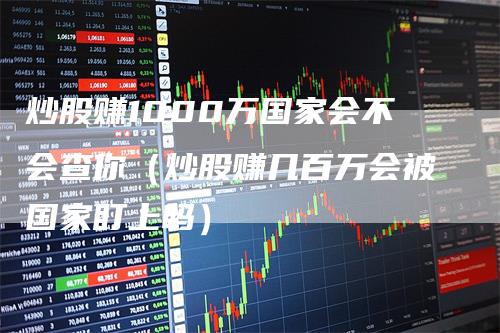 炒股赚1000万国家会不会查你（炒股赚几百万会被国家盯上吗）