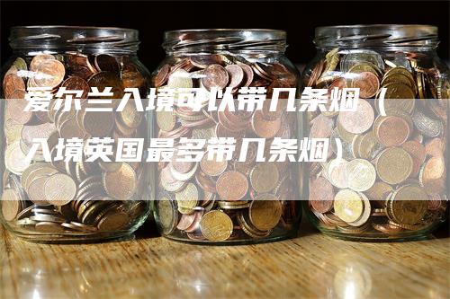 爱尔兰入境可以带几条烟（入境英国最多带几条烟）