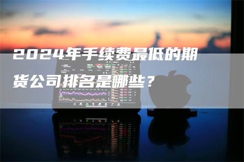 2024年手续费最低的期货公司排名是哪些？