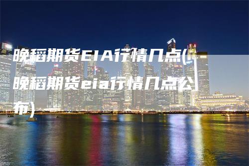 晚稻期货EIA行情几点(晚稻期货eia行情几点公布)