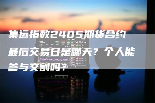 集运指数2405期货合约最后交易日是哪天？个人能参与交割吗？