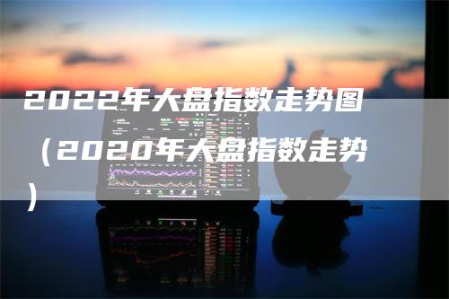 2022年大盘指数走势图（2020年大盘指数走势）