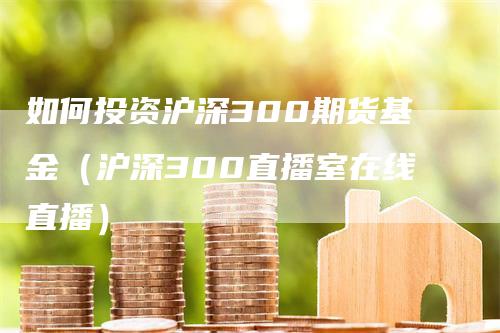 如何投资沪深300期货基金（沪深300直播室在线直播）