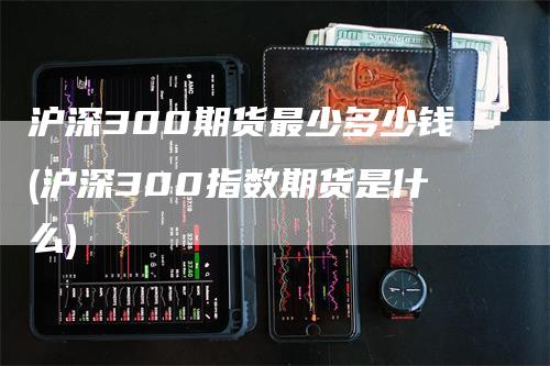 沪深300期货最少多少钱(沪深300指数期货是什么)