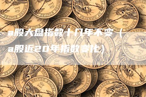 a股大盘指数十几年不变（a股近20年指数变化）