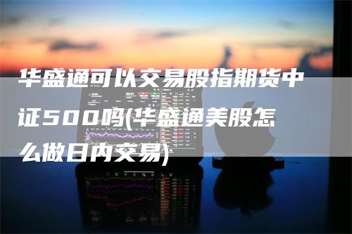 华盛通可以交易股指期货中证500吗(华盛通美股怎么做日内交易)