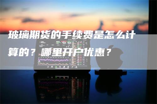 玻璃期货的手续费是怎么计算的？哪里开户优惠？