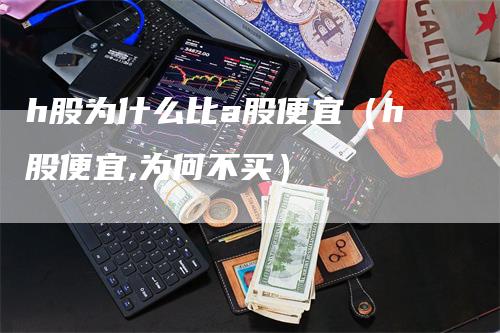 h股为什么比a股便宜（h股便宜,为何不买）