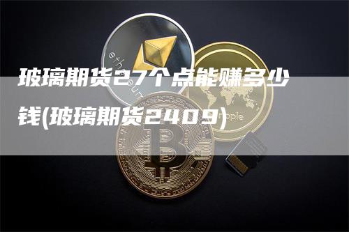 玻璃期货27个点能赚多少钱(玻璃期货2409)