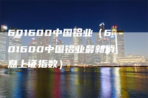 601600中国铝业（601600中国铝业最新消息上证指数）