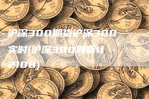 沪深300期货沪深300实时(沪深300期货if2108)