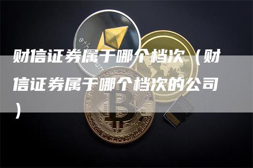 财信证券属于哪个档次（财信证券属于哪个档次的公司）