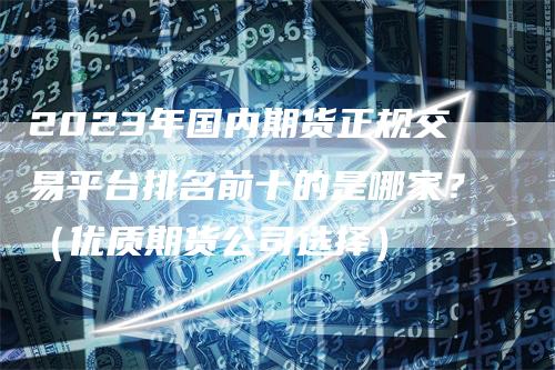 2023年国内期货正规交易平台排名前十的是哪家？（优质期货公司选择）