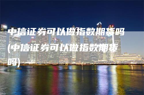 中信证券可以做指数期货吗(中信证券可以做指数期货吗)