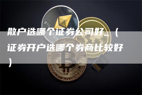 散户选哪个证券公司好_（证券开户选哪个券商比较好）