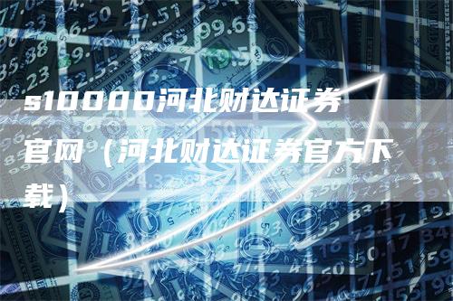 s10000河北财达证券官网（河北财达证券官方下载）