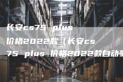 长安cs75 plus 价格2022款（长安cs75 plus 价格2022款自动豪华）