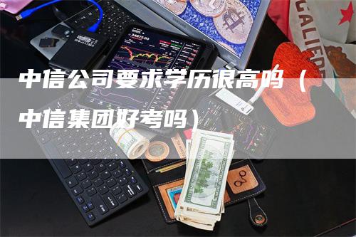 中信公司要求学历很高吗（中信集团好考吗）