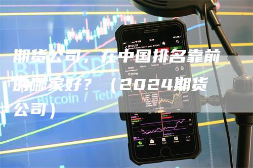 期货公司，在中国排名靠前的哪家好？（2024期货公司）