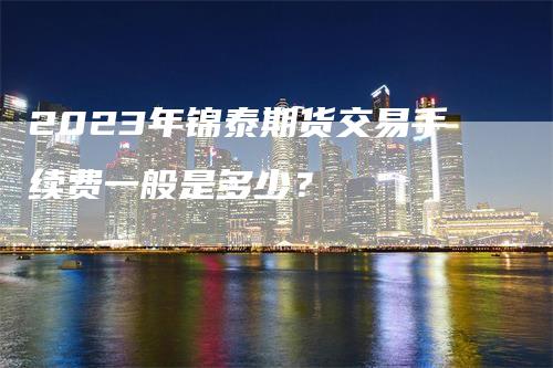 2023年锦泰期货交易手续费一般是多少？