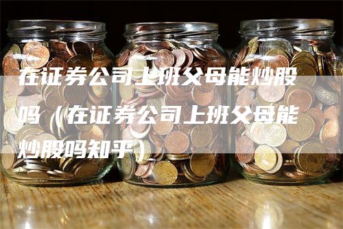 在证券公司上班父母能炒股吗（在证券公司上班父母能炒股吗知乎）