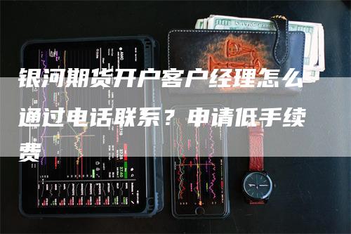 银河期货开户客户经理怎么通过电话联系？申请低手续费