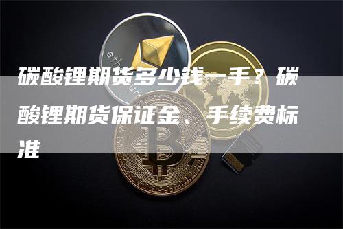 碳酸锂期货多少钱一手？碳酸锂期货保证金、手续费标准