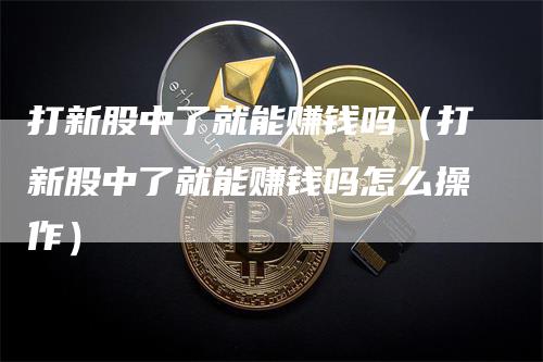 打新股中了就能赚钱吗（打新股中了就能赚钱吗怎么操作）