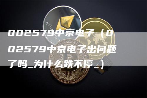 002579中京电子（002579中京电子出问题了吗_为什么跌不停_）