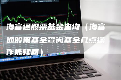 海富通股票基金查询（海富通股票基金查询基金几点操作能赎回）