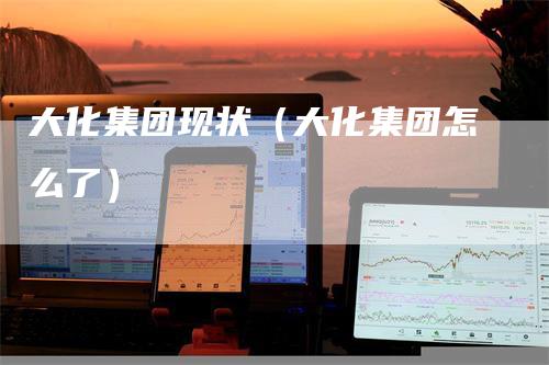 大化集团现状（大化集团怎么了）