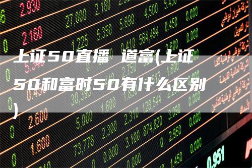 上证50直播 道富(上证50和富时50有什么区别)