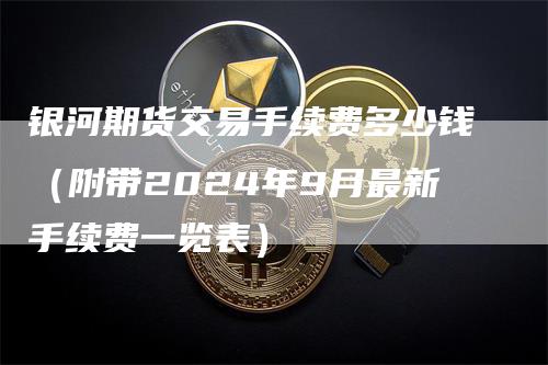 银河期货交易手续费多少钱（附带2024年9月最新手续费一览表）