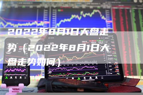 2022年8月1日大盘走势（2022年8月1日大盘走势如何）